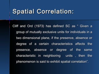 Spatial Correlation:Spatial Correlation:
Cliff and Ord (1973) has defined SC as “ Given aCliff and Ord (1973) has defined SC as “ Given a
group of mutually exclusive units for individuals in agroup of mutually exclusive units for individuals in a
two dimensional plane, if the presence, absence ortwo dimensional plane, if the presence, absence or
degree of a certain characteristics affects thedegree of a certain characteristics affects the
presence, absence or degree of the samepresence, absence or degree of the same
characteristic in neighboring units , then thecharacteristic in neighboring units , then the
phenomenon is said to exhibit spatial correlation”.phenomenon is said to exhibit spatial correlation”.
 