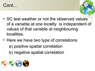 Cont…
• SC test weather or not the observed values
of a variable at one locality is independent of
values of that variable at neighbouring
localities.
• Here we have two type of correlations
a) positive spatial correlation
b) negative spatial correlation
 