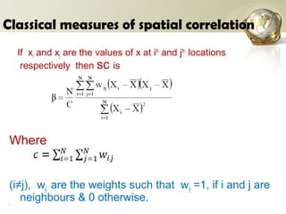 Classical measures of spatial correlation
If xi and xj are the values of x at ith
and jth
locations
respectively then sc is
Where
(i≠j), wij are the weights such that wij =1, if i and j are
neighbours & 0 otherwise.(
 