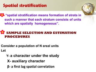 Spatial stratification
“spatial stratification means formation of strata in
such a manner that each stratum consists of units
which are spatially homogeneous”.
SAMPLE SELECTION AND ESTIMATION
PROCEDURES
Consider a population of N areal units
Let
Y- a character under the study
X- auxiliary character
β- a first lag spatial correlation
 