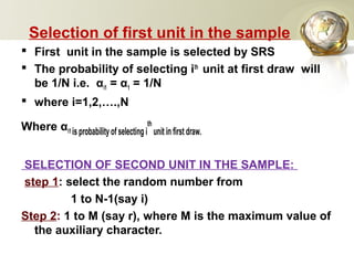 Selection of first unit in the sample
 First unit in the sample is selected by SRS
 The probability of selecting ith
unit at first draw will
be 1/N i.e. αi1 = α1 = 1/N
 where i=1,2,….,N
Where αi1 is probability of selecting i
th
unit in first draw.
SELECTION OF SECOND UNIT IN THE SAMPLE:
step 1: select the random number from
1 to N-1(say i)
Step 2: 1 to M (say r), where M is the maximum value of
the auxiliary character.
 