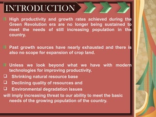 INTRODUCTION
High productivity and growth rates achieved during the
Green Revolution era are no longer being sustained to
meet the needs of still increasing population in the
country.
Past growth sources have nearly exhausted and there is
also no scope for expansion of crop land.
Unless we look beyond what we have with modern
technologies for improving productivity.
 Shrinking natural resource base
 Declining quality of resources and
 Environmental degradation issues
will imply increasing threat to our ability to meet the basic
needs of the growing population of the country.
 