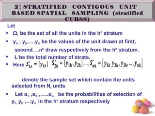 #
2] STRATIFIED CONTIGOUS UNIT BASED
SPATIAL SAMPLING (stratified CUBSS)
Let
 Ωh be the set of all the units in the hth
stratum
 y1h , y2h,….ynh be the values of the unit drawn at first,
second….nth
draw respectively from the hth
stratum.
 L be the total number of strata.
 Here
denote the sample set which contain the units
selected from Nh units
 Let α1h ,α2h ,…..αnh be the probabilities of selection of
y1h, y2h ,…ynh in the hth
stratum respectively
2] STRATIFIED CONTIGOUS UNIT
BASED SPATIAL SAMPLING (stratified
CUBSS)
 