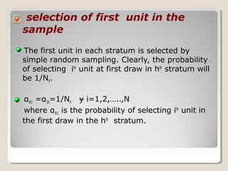 selection of first unit in the
sample
The first unit in each stratum is selected by
simple random sampling. Clearly, the probability
of selecting ith
unit at first draw in hth
stratum will
be 1/Nh.
αih1 =α1h=1/Nh i=1,2,…..,Nɏ
where αih1 is the probability of selecting ith
unit in
the first draw in the hth
stratum.
 