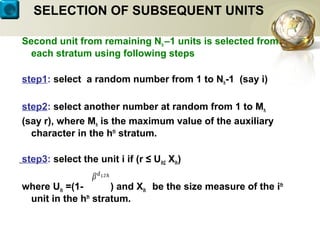 SELECTION OF SUBSEQUENT UNITS
Second unit from remaining Nh –1 units is selected from
each stratum using following steps
step1: select a random number from 1 to Nh-1 (say i)
step2: select another number at random from 1 to Mh
(say r), where Mh is the maximum value of the auxiliary
character in the hth
stratum.
step3: select the unit i if (r ≤ Uih2 Xih)
where Uih =(1- ) and Xih be the size measure of the ith
unit in the hth
stratum.
 