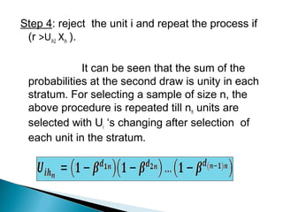 Step 4: reject the unit i and repeat the process if
(r >Uih2 Xih ).
It can be seen that the sum of the
probabilities at the second draw is unity in each
stratum. For selecting a sample of size n, the
above procedure is repeated till nh units are
selected with Ui ‘s changing after selection of
each unit in the stratum.
 