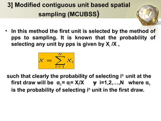 3] Modified contiguous unit based spatial
sampling (MCUBSS)
• In this method the first unit is selected by the method of
pps to sampling. It is known that the probability of
selecting any unit by pps is given by Xi /X ,
such that clearly the probability of selecting ith
unit at the
first draw will be αi1 = αi= Xi/X i=1,2,…,N whereɏ αi1
is the probability of selecting ith
unit in the first draw.
 
