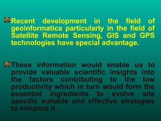 • Recent development in the field of
geoinformatics particularly in the field of
Satellite Remote Sensing, GIS and GPS
technologies have special advantage.
• These information would enable us to
provide valuable scientific insights into
the factors contributing to the low
productivity which in turn would form the
essential ingredients to evolve site
specific suitable and effective strategies
to enhance it.
 