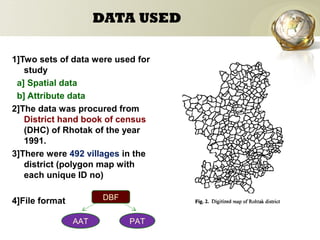 DATA USED
1]Two sets of data were used for
study
a] Spatial data
b] Attribute data
2]The data was procured from
District hand book of census
(DHC) of Rhotak of the year
1991.
3]There were 492 villages in the
district (polygon map with
each unique ID no)
4]File format
AAT PAT
DBF
 