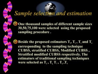 Sample selection and estimation
 One thousand samples of different sample sizes
30,50,75,100 were selected using the proposed
sampling procedure .
Beside the proposed estimators T1, T2 , T3 and T4
corresponding to the sampling technique
CUBSS, stratified CUBSS, Modified CUBSS ,
Stratified modified CUBSS respectively. The
estimators of traditional sampling techniques
were selected as T5 , T6, T7 , T8 ,T9
 