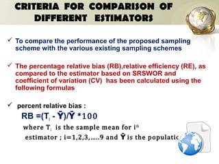 CRITERIA FOR COMPARISON OF
DIFFERENT ESTIMATORS
 To compare the performance of the proposed sampling
scheme with the various existing sampling schemes
 The percentage relative bias (RB),relative efficiency (RE), as
compared to the estimator based on SRSWOR and
coefficient of variation (CV) has been calculated using the
following formulas
 percent relative bias :
RB =(Ti - Ȳ)/ *100Ȳ
where Ti is the sample mean for ith
estimator ; i=1,2,3,…..9 and is the population meanȲ
 