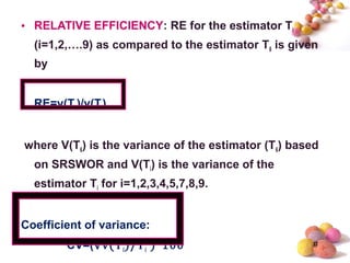 #
• RELATIVE EFFICIENCY: RE for the estimator Ti
(i=1,2,….9) as compared to the estimator T6 is given
by
RE=v(T6)/v(Ti)
where V(T6) is the variance of the estimator (T6) based
on SRSWOR and V(Ti) is the variance of the
estimator Ti for i=1,2,3,4,5,7,8,9.
Coefficient of variance:
CV=(√v(Ti)/Ti )*100
 