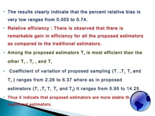  The results clearly indicate that the percent relative bias is
very low ranges from 0.003 to 0.74.
 Relative efficiency : There is observed that there is
remarkable gain in efficiency for all the proposed estimators
as compared to the traditional estimators.
 Among the proposed estimators T4 is most efficient than the
other T3 , T2 , and T1
 Coefficient of variation of proposed sampling (T1 ,T2, T3 and
T4 ) ranges from 2.28 to 6.37 where as in proposed
estimators (T5 ,T6 T7, T8 and T9) it ranges from 5.95 to 14.25
 Thus it indicate that proposed estimators are more stable than
traditional estimators.
 