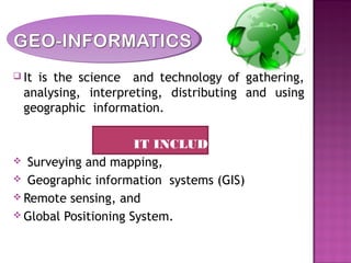  It is the science and technology of gathering,
analysing, interpreting, distributing and using
geographic information.
IT INCLUDES
 Surveying and mapping,
 Geographic information systems (GIS)
 Remote sensing, and
 Global Positioning System.
 