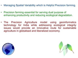 • Managing Spatial Variability which is Helpful Precision farming.
• Precision farming essential for serving dual purpose of
enhancing productivity and reducing ecological degradation.
• The Precision Agriculture model using geoinformatics
technology for India while addressing ecological integrity
issues would provide an innovative route for sustainable
agriculture in globalised and liberalized economy.
 