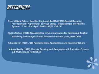 REFERENCESREFERENCES
Prachi Misra Sahoo, Randhir Singh and Anil Rai(2006),Spatial Sampling
Procedures for Agricultural Surveys using Geographical Information
System. J. Ind. Soc. Agril. Statist. 60(2): 134-143
Rabi n Sahoo (2006), Geostatistics in Geoinformatics for Managing Spatial
Variability. Indian Agricultural Research Institute, pusa, New Delhi .
K.Elangovan (2006), GIS Fundamentals, Applications and Implementations
M.Anju Reddy (1999), Remote Sensing and Geographical Information System,
B.S Publications Hyderabad
 