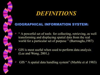 DEFINITIONS
GIOGRAPHICAL INFORMATION SYSTEM:
 “ A powerful set of tools for collecting, retrieving, as well
transforming and displaying spatial data from the real
world for a particular set of purpose ” (Burroughs,1987)
 GIS is most useful when used to perform data analysis
(Lee and Wong, 2001,)
 GIS “ A spatial data handling system” (Marble et al 1983)
 