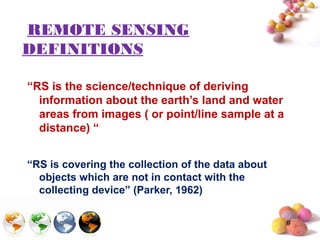 #
REMOTE SENSING
DEFINITIONS
“RS is the science/technique of deriving
information about the earth’s land and water
areas from images ( or point/line sample at a
distance) “
“RS is covering the collection of the data about
objects which are not in contact with the
collecting device” (Parker, 1962)
 