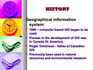 HISTORYHISTORY
Geographical informationGeographical information
system:system:
 1960 – computer based GIS began to be1960 – computer based GIS began to be
usedused
 Pioneer in the development of GIS wasPioneer in the development of GIS was
in Canada (N. America)in Canada (N. America)
 Roger Tomlinson - father of CanadianRoger Tomlinson - father of Canadian
GISGIS
 Previously been used in naturalPreviously been used in natural
resources and environmental researchresources and environmental research
 