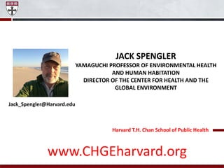 Harvard T.H. Chan School of Public Health
JACK SPENGLER
YAMAGUCHI PROFESSOR OF ENVIRONMENTAL HEALTH
AND HUMAN HABITATION
DIRECTOR OF THE CENTER FOR HEALTH AND THE
GLOBAL ENVIRONMENT
Jack_Spengler@Harvard.edu
www.CHGEharvard.org
 