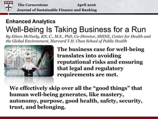 The Cornerstone April 2016
Journal of Sustainable Finance and Banking
Enhanced Analytics
Well-Being Is Taking Business for a Run
By Eileen McNeely, RN, C., M.S., PhD, Co-Director, SHINE, Center for Health and
the Global Environment, Harvard T.H. Chan School of Public Health
The business case for well-being
translates into avoiding
reputational risks and ensuring
that legal and regulatory
requirements are met.
We effectively skip over all the “good things” that
human well-being generates, like mastery,
autonomy, purpose, good health, safety, security,
trust, and belonging.
 
