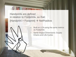 Handprints are defined
in relation to Footprints, so that:
[Handprint > Footprint]  NetPositive
• Built on LCA using the same metrics
as Footprints
• Same Impact Dimensions: Supply
Chains and Life Cycles
 
