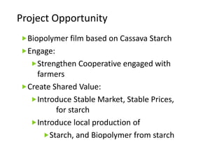 Project Opportunity
Biopolymer film based on Cassava Starch
Engage:
Strengthen Cooperative engaged with
farmers
Create Shared Value:
Introduce Stable Market, Stable Prices,
for starch
Introduce local production of
Starch, and Biopolymer from starch
 