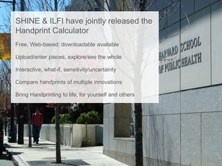SHINE & ILFI have jointly released the
Handprint Calculator
Free, Web-based; downloadable available
Upload/enter pieces, explore/see the whole
Interactive, what-if, sensitivity/uncertainty
Compare handprints of multiple innovations
Bring Handprinting to life, for yourself and others
 