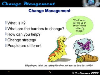  1
1 © J. Sommer 2004
 
“You’ll never
get me up on
one of those
butterfly
things.”
Change ManagementChange Management
 What is it?
 What are the barriers to change?
 How can you help?
 Change strategy
 People are different
Why do you think the caterpillar does not want to be a butterfly?
 