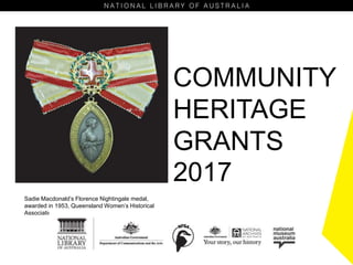 COMMUNITY
HERITAGE
GRANTS
2017
Sadie Macdonald’s Florence Nightingale medal,
awarded in 1953, Queensland Women’s Historical
Association
 