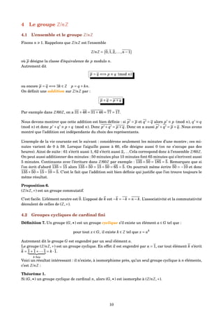 4 Le groupe Z/nZ
4.1 L’ensemble et le groupe Z/nZ
Fixons n 1. Rappelons que Z/nZ est l’ensemble
Z/nZ = 0,1,2,...,n−1
où p désigne la classe d’équivalence de p modulo n.
Autrement dit
p = q ⇐⇒ p ≡ q (mod n)
ou encore p = q ⇐⇒ ∃k ∈ Z p = q + kn.
On déﬁnit une addition sur Z/nZ par :
p + q = p + q
Par exemple dans Z/60Z, on a 31+46 = 31+46 = 77 = 17.
Nous devons montrer que cette addition est bien déﬁnie : si p = p et q = q alors p ≡ p (mod n), q ≡ q
(mod n) et donc p + q ≡ p + q (mod n). Donc p + q = p + q. Donc on a aussi p + q = p + q. Nous avons
montré que l’addition est indépendante du choix des représentants.
L’exemple de la vie courante est le suivant : considérons seulement les minutes d’une montre ; ces mi-
nutes varient de 0 à 59. Lorsque l’aiguille passe à 60, elle désigne aussi 0 (on ne s’occupe pas des
heures). Ainsi de suite : 61 s’écrit aussi 1, 62 s’écrit aussi 2,. . . Cela correspond donc à l’ensemble Z/60Z.
On peut aussi additionner des minutes : 50 minutes plus 15 minutes font 65 minutes qui s’écrivent aussi
5 minutes. Continuons avec l’écriture dans Z/60Z par exemple : 135 + 50 = 185 = 5. Remarquez que si
l’on écrit d’abord 135 = 15 alors 135+50 = 15+50 = 65 = 5. On pourrait même écrire 50 = −10 et donc
135+50 = 15−10 = 5. C’est le fait que l’addition soit bien déﬁnie qui justiﬁe que l’on trouve toujours le
même résultat.
Proposition 6.
(Z/nZ,+) est un groupe commutatif.
C’est facile. L’élément neutre est 0. L’opposé de k est −k = −k = n− k. L’associativité et la commutativité
découlent de celles de (Z,+).
4.2 Groupes cycliques de cardinal ﬁni
Déﬁnition 7. Un groupe (G, ) est un groupe cyclique s’il existe un élément a ∈ G tel que :
pour tout x ∈ G, il existe k ∈ Z tel que x = ak
Autrement dit le groupe G est engendré par un seul élément a.
Le groupe (Z/nZ,+) est un groupe cyclique. En effet il est engendré par a = 1, car tout élément k s’écrit
k = 1+1+···1
k fois
= k ·1.
Voici un résultat intéressant : il n’existe, à isomorphisme près, qu’un seul groupe cyclique à n éléments,
c’est Z/nZ :
Théorème 1.
Si (G, ) un groupe cyclique de cardinal n, alors (G, ) est isomorphe à (Z/nZ,+).
10
 