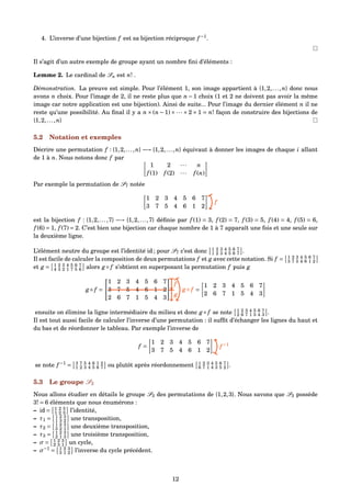 4. L’inverse d’une bijection f est sa bijection réciproque f −1
.
Il s’agit d’un autre exemple de groupe ayant un nombre ﬁni d’éléments :
Lemme 2. Le cardinal de Sn est n! .
Démonstration. La preuve est simple. Pour l’élément 1, son image appartient à {1,2,...,n} donc nous
avons n choix. Pour l’image de 2, il ne reste plus que n − 1 choix (1 et 2 ne doivent pas avoir la même
image car notre application est une bijection). Ainsi de suite... Pour l’image du dernier élément n il ne
reste qu’une possibilité. Au ﬁnal il y a n × (n − 1) × ··· × 2 × 1 = n! façon de construire des bijections de
{1,2,...,n}
5.2 Notation et exemples
Décrire une permutation f : {1,2,...,n} −→ {1,2,...,n} équivaut à donner les images de chaque i allant
de 1 à n. Nous notons donc f par
1 2 ··· n
f (1) f (2) ··· f (n)
Par exemple la permutation de S7 notée
1 2 3 4 5 6 7
3 7 5 4 6 1 2
f
est la bijection f : {1,2,...,7} −→ {1,2,...,7} déﬁnie par f (1) = 3, f (2) = 7, f (3) = 5, f (4) = 4, f (5) = 6,
f (6) = 1, f (7) = 2. C’est bien une bijection car chaque nombre de 1 à 7 apparaît une fois et une seule sur
la deuxième ligne.
L’élément neutre du groupe est l’identité id ; pour S7 c’est donc 1 2 3 4 5 6 7
1 2 3 4 5 6 7 .
Il est facile de calculer la composition de deux permutations f et g avec cette notation. Si f = 1 2 3 4 5 6 7
3 7 5 4 6 1 2
et g = 1 2 3 4 5 6 7
4 3 2 1 7 5 6 alors g ◦ f s’obtient en superposant la permutation f puis g
g ◦ f =


1 2 3 4 5 6 7
3 7 5 4 6 1 2
2 6 7 1 5 4 3

 =
1 2 3 4 5 6 7
2 6 7 1 5 4 3
f
g
g ◦ f
ensuite on élimine la ligne intermédiaire du milieu et donc g ◦ f se note 1 2 3 4 5 6 7
2 6 7 1 5 4 3 .
Il est tout aussi facile de calculer l’inverse d’une permutation : il sufﬁt d’échanger les lignes du haut et
du bas et de réordonner le tableau. Par exemple l’inverse de
f =
1 2 3 4 5 6 7
3 7 5 4 6 1 2
f −1
se note f −1
= 3 7 5 4 6 1 2
1 2 3 4 5 6 7 ou plutôt après réordonnement 1 2 3 4 5 6 7
6 7 1 4 3 5 2 .
5.3 Le groupe S3
Nous allons étudier en détails le groupe S3 des permutations de {1,2,3}. Nous savons que S3 possède
3! = 6 éléments que nous énumérons :
– id = 1 2 3
1 2 3 l’identité,
– τ1 = 1 2 3
1 3 2 une transposition,
– τ2 = 1 2 3
3 2 1 une deuxième transposition,
– τ3 = 1 2 3
2 1 3 une troisième transposition,
– σ = 1 2 3
2 3 1 un cycle,
– σ−1
= 1 2 3
3 1 2 l’inverse du cycle précédent.
12
 