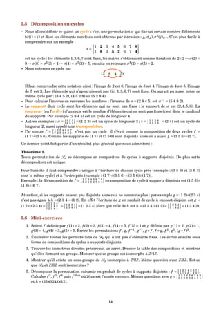5.5 Décomposition en cycles
– Nous allons déﬁnir ce qu’est un cycle : c’est une permutation σ qui ﬁxe un certain nombre d’éléments
(σ(i) = i) et dont les éléments non ﬁxés sont obtenus par itération : j,σ(j),σ2
(j),... C’est plus facile à
comprendre sur un exemple :
σ =
1 2 3 4 5 6 7 8
1 8 3 5 2 6 7 4
est un cycle : les éléments 1,3,6,7 sont ﬁxes, les autres s’obtiennent comme itération de 2 : 2 → σ(2) =
8 → σ(8) = σ2
(2) = 4 → σ(4) = σ3
(2) = 5, ensuite on retrouve σ4
(2) = σ(5) = 2.
– Nous noterons ce cycle par
(2 8 4 5)
Il faut comprendre cette notation ainsi : l’image de 2 est 8, l’image de 8 est 4, l’image de 4 est 5, l’image
de 5 est 2. Les éléments qui n’apparaissent pas (ici 1,3,6,7) sont ﬁxes. On aurait pu aussi noter ce
même cycle par : (8 4 5 2), (4 5 2 8) ou (5 2 8 4).
– Pour calculer l’inverse on renverse les nombres : l’inverse de σ = (2 8 4 5) est σ−1
= (5 4 8 2).
– Le support d’un cycle sont les éléments qui ne sont pas ﬁxes : le support de σ est {2,4,5,8}. La
longueur (ou l’ordre) d’un cycle est le nombre d’éléments qui ne sont pas ﬁxes (c’est donc le cardinal
du support). Par exemple (2 8 4 5) est un cycle de longueur 4.
– Autres exemples : σ = 1 2 3
2 3 1 = (1 2 3) est un cycle de longueur 3 ; τ = 1 2 3 4
1 4 3 2 = (2 4) est un cycle de
longueur 2, aussi appelé une transposition.
– Par contre f = 1 2 3 4 5 6 7
7 2 5 4 6 3 1 n’est pas un cycle ; il s’écrit comme la composition de deux cycles f =
(1 7)◦(3 5 6). Comme les supports de (1 7) et (3 5 6) sont disjoints alors on a aussi f = (3 5 6)◦(1 7).
Ce dernier point fait partie d’un résultat plus général que nous admettons :
Théorème 2.
Toute permutation de Sn se décompose en composition de cycles à supports disjoints. De plus cette
décomposition est unique.
Pour l’unicité il faut comprendre : unique à l’écriture de chaque cycle près (exemple : (3 5 6) et (5 6 3)
sont le même cycle) et à l’ordre près (exemple : (1 7)◦(3 5 6) = (3 5 6)◦(1 7)).
Exemple : la décomposition de f = 1 2 3 4 5 6 7 8
5 2 1 8 3 7 6 4 en composition de cycle à supports disjoints est (1 5 3)◦
(4 8)◦(6 7).
Attention, si les supports ne sont pas disjoints alors cela ne commute plus : par exemple g = (1 2)◦(2 3 4)
n’est pas égale à h = (2 3 4)◦(1 2). En effet l’écriture de g en produit de cycle à support disjoint est g =
(1 2)◦(2 3 4) =
1 2 3 4
1 3 4 2
2 3 4 1
= 1 2 3 4
2 3 4 1 = (1 2 3 4) alors que celle de h est h = (2 3 4)◦(1 2) = 1 2 3 4
3 1 4 2 = (1 3 4 2).
5.6 Mini-exercices
1. Soient f déﬁnie par f (1) = 2, f (2) = 3, f (3) = 4, f (4) = 5, f (5) = 1 et g déﬁnie par g(1) = 2, g(2) = 1,
g(3) = 4, g(4) = 3, g(5) = 5. Écrire les permutations f , g, f −1
, g−1
, g ◦ f , f ◦ g, f 2
, g2
, (g ◦ f )2
.
2. Énumérer toutes les permutations de S4 qui n’ont pas d’éléments ﬁxes. Les écrire ensuite sous
forme de compositions de cycles à supports disjoints.
3. Trouver les isométries directes préservant un carré. Dresser la table des compositions et montrer
qu’elles forment un groupe. Montrer que ce groupe est isomorphe à Z/4Z.
4. Montrer qu’il existe un sous-groupe de S3 isomorphe à Z/2Z. Même question avec Z/3Z. Est-ce
que S3 et Z/6Z sont isomorphes ?
5. Décomposer la permutation suivante en produit de cycles à supports disjoints : f = 1 2 3 4 5 6 7
5 7 2 6 1 4 3 .
Calculer f 2
, f 3
, f 4
puis f 20xx
où 20xx est l’année en cours. Mêmes questions avec g = 1 2 3 4 5 6 7 8 9
3 8 9 6 5 2 4 7 1
et h = (25)(1243)(12).
14
 
