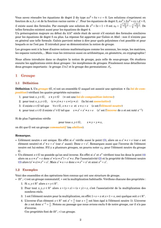 Vous savez résoudre les équations de degré 2 du type ax2
+ bx + c = 0. Les solutions s’expriment en
fonction de a,b, c et de la fonction racine carrée . Pour les équations de degré 3, ax3
+ bx2
+ cx+ d = 0,
il existe aussi des formules. Par exemple une solution de x3
+ 3x + 1 = 0 est x0 =
3 5−1
2 −
3 5+1
2 . De
telles formules existent aussi pour les équations de degré 4.
Un préoccupation majeure au début du XIXe
siècle était de savoir s’il existait des formules similaires
pour les équations de degré 5 ou plus. La réponse fut apportée par Galois et Abel : non il n’existe pas
en général une telle formule. Galois parvient même à dire pour quels polynômes c’est possible et pour
lesquels ce ne l’est pas. Il introduit pour sa démonstration la notion de groupe.
Les groupes sont à la base d’autres notions mathématiques comme les anneaux, les corps, les matrices,
les espaces vectoriels,... Mais vous les retrouvez aussi en arithmétique, en géométrie, en cryptographie !
Nous allons introduire dans ce chapitre la notion de groupe, puis celle de sous-groupe. On étudiera
ensuite les applications entre deux groupes : les morphismes de groupes. Finalement nous détaillerons
deux groupes importants : le groupe Z/nZ et le groupe des permutations Sn.
1 Groupe
1.1 Déﬁnition
Déﬁnition 1. Un groupe (G, ) est un ensemble G auquel est associé une opération (la loi de com-
position) vériﬁant les quatre propriétés suivantes :
1. pour tout x, y ∈ G, x y ∈ G ( est une loi de composition interne)
2. pour tout x, y, z ∈ G, (x y) z = x (y z) (la loi est associative)
3. il existe e ∈ G tel que ∀x ∈ G, x e = x et e x = x (e est l’élément neutre)
4. pour tout x ∈ G il existe x ∈ G tel que x x = x x = e (x est l’inverse de x et est noté x−1
)
Si de plus l’opération vériﬁe
pour tous x, y ∈ G, x y = y x,
on dit que G est un groupe commutatif (ou abélien).
Remarque.
– L’élément neutre e est unique. En effet si e vériﬁe aussi le point (3), alors on a e e = e (car e est
élément neutre) et e e = e (car e aussi). Donc e = e . Remarquez aussi que l’inverse de l’élément
neutre est lui-même. S’il y a plusieurs groupes, on pourra noter eG pour l’élément neutre du groupe
G.
– Un élément x ∈ G ne possède qu’un seul inverse. En effet si x et x vériﬁent tous les deux le point (4)
alors on a x x = e donc x (x x ) = x e. Par l’associativité (2) et la propriété de l’élément neutre
(3) alors (x x) x = x . Mais x x = e donc e x = x et ainsi x = x .
1.2 Exemples
Voici des ensembles et des opérations bien connus qui ont une structure de groupe.
– (R∗
,×) est un groupe commutatif, × est la multiplication habituelle. Vériﬁons chacune des propriétés :
1. Si x, y ∈ R∗
alors x× y ∈ R∗
.
2. Pour tout x, y, z ∈ R∗
alors x × (y × z) = (x × y) × z, c’est l’associativité de la multiplication des
nombres réels.
3. 1 est l’élément neutre pour la multiplication, en effet 1×x = x et x×1 = x, ceci quelque soit x ∈ R∗
.
4. L’inverse d’un élément x ∈ R∗
est x = 1
x (car x × 1
x est bien égal à l’élément neutre 1). L’inverse
de x est donc x−1
= 1
x . Notons au passage que nous avions exclu 0 de notre groupe, car il n’a pas
d’inverse.
Ces propriétés font de (R∗
,×) un groupe.
2
 