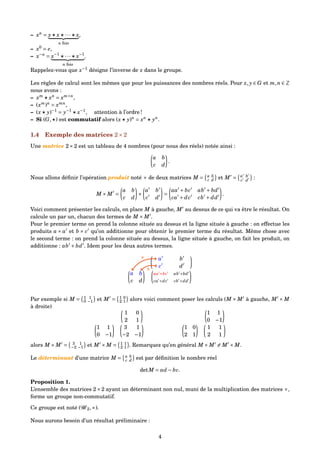 – xn
= x x ··· x
n fois
,
– x0
= e,
– x−n
= x−1
··· x−1
n fois
.
Rappelez-vous que x−1
désigne l’inverse de x dans le groupe.
Les règles de calcul sont les mêmes que pour les puissances des nombres réels. Pour x, y ∈ G et m,n ∈ Z
nous avons :
– xm
xn
= xm+n
,
– (xm
)n
= xmn
,
– (x y)−1
= y−1
x−1
, attention à l’ordre !
– Si (G, ) est commutatif alors (x y)n
= xn
yn
.
1.4 Exemple des matrices 2×2
Une matrice 2×2 est un tableau de 4 nombres (pour nous des réels) notée ainsi :
a b
c d
.
Nous allons déﬁnir l’opération produit noté × de deux matrices M = a b
c d et M = a b
c d
:
M × M =
a b
c d
×
a b
c d
=
aa + bc ab + bd
ca + dc cb + dd
.
Voici comment présenter les calculs, on place M à gauche, M au dessus de ce qui va être le résultat. On
calcule un par un, chacun des termes de M × M .
Pour le premier terme on prend la colonne située au dessus et la ligne située à gauche : on effectue les
produits a × a et b × c qu’on additionne pour obtenir le premier terme du résultat. Même chose avec
le second terme : on prend la colonne située au dessus, la ligne située à gauche, on fait les produit, on
additionne : ab + bd . Idem pour les deux autres termes.
a b
c d
a b
c d
aa +bc ab +bd
ca +dc cb +dd
×
×
Par exemple si M = 1 1
0 −1 et M = 1 0
2 1 alors voici comment poser les calculs (M × M à gauche, M × M
à droite)
1 0
2 1
1 1
0 −1
3 1
−2 −1
1 1
0 −1
1 0
2 1
1 1
2 1
alors M × M = 3 1
−2 −1 et M × M = 1 1
2 1 . Remarquez qu’en général M × M = M × M.
Le déterminant d’une matrice M = a b
c d est par déﬁnition le nombre réel
detM = ad − bc.
Proposition 1.
L’ensemble des matrices 2×2 ayant un déterminant non nul, muni de la multiplication des matrices ×,
forme un groupe non-commutatif.
Ce groupe est noté (G 2,×).
Nous aurons besoin d’un résultat préliminaire :
4
 