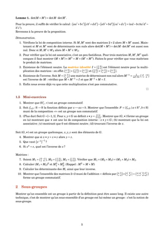 Lemme 1. det(M × M ) = detM ·detM .
Pour la preuve, il sufﬁt de vériﬁer le calcul : aa +bc cb +dd − ab +bd ca +dc = (ad−bc)(a d −
b c ).
Revenons à la preuve de la proposition.
Démonstration.
1. Vériﬁons la loi de composition interne. Si M,M sont des matrices 2×2 alors M × M aussi. Main-
tenant si M et M sont de déterminants non nuls alors det(M × M ) = detM ·detM est aussi non
nul. Donc si M,M ∈ G 2 alors M × M ∈ G 2.
2. Pour vériﬁer que la loi est associative, c’est un peu fastidieux. Pour trois matrices M,M ,M quel-
conques il faut montrer (M × M )× M = M ×(M × M ). Faites-le pour vériﬁer que vous maîtrisez
le produit de matrices.
3. Existence de l’élément neutre. La matrice identité I = 1 0
0 1 est l’élément neutre pour la multi-
plication des matrices : en effet a b
c d × 1 0
0 1 = a b
c d et 1 0
0 1 × a b
c d = a b
c d .
4. Existence de l’inverse. Soit M = a b
c d une matrice de déterminant non nul alors M−1
= 1
ad−bc
d −b
−c a
est l’inverse de M : vériﬁez que M × M−1
= I et que M−1
× M = I.
5. Enﬁn nous avons déjà vu que cette multiplication n’est pas commutative.
1.5 Mini-exercices
1. Montrer que (R∗
+,×) est un groupe commutatif.
2. Soit fa,b : R → R la fonction déﬁnie par x → ax+ b. Montrer que l’ensemble F = {fa,b | a ∈ R∗
,b ∈ R}
muni de la composition «◦» est un groupe non commutatif.
3. (Plus dur) Soit G =]−1,1[. Pour x, y ∈ G on déﬁnit x y =
x+y
1+xy . Montrer que (G, ) forme un groupe
en (a) montrant que est une loi de composition interne : x y ∈ G ; (b) montrant que la loi est
associative ; (c) montrant que 0 est élément neutre ; (d) trouvant l’inverse de x.
Soit (G, ) est un groupe quelconque, x, y, z sont des éléments de G.
4. Montrer que si x y = x z alors y = z.
5. Que vaut x−1 −1
?
6. Si xn
= e, quel est l’inverse de x ?
Matrices :
7. Soient M1 = 0 −1
1 0 , M2 = 1 2
1 0 , M3 = 1 2
3 4 . Vériﬁer que M1 ×(M2 × M3) = (M1 × M2)× M3.
8. Calculer (M1 × M2)2
et M2
1 × M2
2. (Rappel : M2
= M × M)
9. Calculer les déterminants des Mi ainsi que leur inverse.
10. Montrer que l’ensemble des matrices 2×2 muni de l’addition + déﬁnie par a b
c d + a b
c d
= a+a b+b
c+c d+d
forme un groupe commutatif.
2 Sous-groupes
Montrer qu’un ensemble est un groupe à partir de la déﬁnition peut être assez long. Il existe une autre
technique, c’est de montrer qu’un sous-ensemble d’un groupe est lui-même un groupe : c’est la notion de
sous-groupe.
5
 