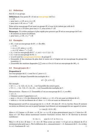 2.1 Déﬁnition
Soit (G, ) un groupe.
Déﬁnition 2. Une partie H ⊂ G est un sous-groupe de G si :
– e ∈ H,
– pour tout x, y ∈ H, on a x y ∈ H,
– pour tout x ∈ H, on a x−1
∈ H.
Notez qu’un sous-groupe H est aussi un groupe (H, ) avec la loi induite par celle de G.
Par exemple si x ∈ H alors, pour tout n ∈ Z, nous avons xn
∈ H.
Remarque. Un critère pratique et plus rapide pour prouver que H est un sous-groupe de G est :
– H contient au moins un élément
– pour tout x, y ∈ H, x y−1
∈ H.
2.2 Exemples
– (R∗
+,×) est un sous-groupe de (R∗
,×). En effet :
– 1 ∈ R∗
+,
– si x, y ∈ R∗
+ alors x× y ∈ R∗
+,
– si x ∈ R∗
+ alors x−1
= 1
x ∈ R∗
+.
– (U,×) est un sous-groupe de (C∗
,×), où U = {z ∈ C | |z| = 1}.
– (Z,+) est un sous-groupe de (R,+).
– {e} et G sont les sous-groupes triviaux du groupe G.
– L’ensemble R des rotations du plan dont le centre est à l’origine est un sous-groupe du groupe des
isométries I .
– L’ensemble des matrices diagonales a 0
0 d avec a = 0 et d = 0 est un sous-groupe de (G 2,×).
2.3 Sous-groupes de Z
Proposition 2.
Les sous-groupes de (Z,+) sont les nZ, pour n ∈ Z.
L’ensemble nZ désigne l’ensemble des multiples de n :
nZ = k · n | k ∈ Z .
Par exemple :
– 2Z = {...,−4,−2,0,+2,+4,+6,...} est l’ensemble des entiers pairs,
– 7Z = {...,−14,−7,0,+7,+14,+21,...} est l’ensemble des multiples de 7.
Démonstration. Fixons n ∈ Z. L’ensemble nZ est un sous-groupe de (Z,+), en effet :
– nZ ⊂ Z,
– l’élément neutre 0 appartient à nZ,
– pour x = kn et y = k n des éléments de nZ alors x+ y = (k + k )n est aussi un élément de nZ,
– enﬁn si x = kn est un élément de nZ alors −x = (−k)n est aussi un élément de nZ.
Réciproquement soit H un sous-groupe de (Z,+). Si H = {0} alors H = 0Z et c’est ﬁni. Sinon H contient
au moins un élément non-nul et positif (puisque tout élément est accompagné de son opposé) et notons
n = min h > 0 | h ∈ H .
Alors n > 0. Comme n ∈ H alors −n ∈ H, 2n = n + n ∈ H, et plus généralement pour k ∈ Z alors kn ∈ H.
Ainsi nZ ⊂ H. Nous allons maintenant montrer l’inclusion inverse. Soit h ∈ H. Écrivons la division
euclidienne :
h = kn+ r, avec k,r ∈ Z et 0 r < n.
Mais h ∈ H et kn ∈ H donc r = h − kn ∈ H. Nous avons un entier r 0 qui est un élément de H et
strictement plus petit que n. Par la déﬁnition de n, nécessairement r = 0. Autrement dit h = kn et donc
h ∈ nZ. Conclusion H = nZ.
6
 