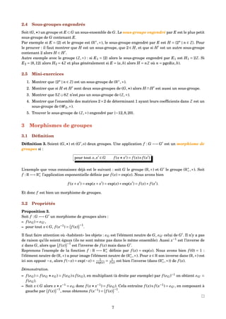 2.4 Sous-groupes engendrés
Soit (G, ) un groupe et E ⊂ G un sous-ensemble de G. Le sous-groupe engendré par E est le plus petit
sous-groupe de G contenant E.
Par exemple si E = {2} et le groupe est (R∗
,×), le sous-groupe engendré par E est H = {2n
| n ∈ Z}. Pour
le prouver : il faut montrer que H est un sous-groupe, que 2 ∈ H, et que si H est un autre sous-groupe
contenant 2 alors H ⊂ H .
Autre exemple avec le groupe (Z,+) : si E1 = {2} alors le sous-groupe engendré par E1 est H1 = 2Z. Si
E2 = {8,12} alors H2 = 4Z et plus généralement si E = {a,b} alors H = nZ où n = pgcd(a,b).
2.5 Mini-exercices
1. Montrer que {2n
| n ∈ Z} est un sous-groupe de (R∗
,×).
2. Montrer que si H et H sont deux sous-groupes de (G, ) alors H ∩ H est aussi un sous-groupe.
3. Montrer que 5Z∪8Z n’est pas un sous-groupe de (Z,+).
4. Montrer que l’ensemble des matrices 2×2 de déterminant 1 ayant leurs coefﬁcients dans Z est un
sous-groupe de (G 2,×).
5. Trouver le sous-groupe de (Z,+) engendré par {−12,8,20}.
3 Morphismes de groupes
3.1 Déﬁnition
Déﬁnition 3. Soient (G, ) et (G , ) deux groupes. Une application f : G −→ G est un morphisme de
groupes si :
pour tout x,x ∈ G f (x x ) = f (x) f (x )
L’exemple que vous connaissez déjà est le suivant : soit G le groupe (R,+) et G le groupe (R∗
+,×). Soit
f : R −→ R∗
+ l’application exponentielle déﬁnie par f (x) = exp(x). Nous avons bien
f (x+ x ) = exp(x+ x ) = exp(x)×exp(x ) = f (x)× f (x ).
Et donc f est bien un morphisme de groupes.
3.2 Propriétés
Proposition 3.
Soit f : G −→ G un morphisme de groupes alors :
– f (eG) = eG ,
– pour tout x ∈ G, f (x−1
) = f (x)
−1
.
Il faut faire attention où «habitent» les objets : eG est l’élément neutre de G, eG celui de G . Il n’y a pas
de raison qu’ils soient égaux (ils ne sont même pas dans le même ensemble). Aussi x−1
est l’inverse de
x dans G, alors que f (x)
−1
est l’inverse de f (x) mais dans G .
Reprenons l’exemple de la fonction f : R −→ R∗
+ déﬁnie par f (x) = exp(x). Nous avons bien f (0) = 1 :
l’élément neutre de (R,+) a pour image l’élément neutre de (R∗
+,×). Pour x ∈ R son inverse dans (R,+) est
ici son opposé −x, alors f (−x) = exp(−x) = 1
exp(x) = 1
f (x) est bien l’inverse (dans (R∗
+,×)) de f (x).
Démonstration.
– f (eG) = f (eG eG) = f (eG) f (eG), en multipliant (à droite par exemple) par f (eG)−1
on obtient eG =
f (eG).
– Soit x ∈ G alors x x−1
= eG donc f (x x−1
) = f (eG). Cela entraîne f (x) f (x−1
) = eG , en composant à
gauche par f (x)
−1
, nous obtenons f (x−1
) = f (x)
−1
.
7
 