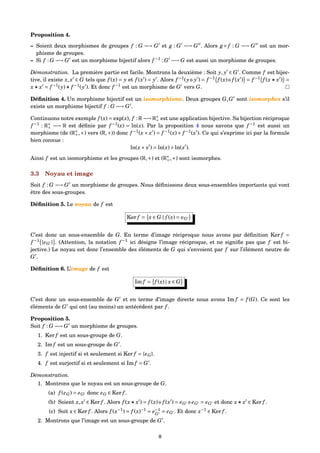 Proposition 4.
– Soient deux morphismes de groupes f : G −→ G et g : G −→ G . Alors g ◦ f : G −→ G est un mor-
phisme de groupes.
– Si f : G −→ G est un morphisme bijectif alors f −1
: G −→ G est aussi un morphisme de groupes.
Démonstration. La première partie est facile. Montrons la deuxième : Soit y, y ∈ G . Comme f est bijec-
tive, il existe x,x ∈ G tels que f (x) = y et f (x ) = y . Alors f −1
(y y ) = f −1
f (x) f (x ) = f −1
f (x x ) =
x x = f −1
(y) f −1
(y ). Et donc f −1
est un morphisme de G vers G.
Déﬁnition 4. Un morphisme bijectif est un isomorphisme. Deux groupes G,G sont isomorphes s’il
existe un morphisme bijectif f : G −→ G .
Continuons notre exemple f (x) = exp(x), f : R −→ R∗
+ est une application bijective. Sa bijection réciproque
f −1
: R∗
+ −→ R est déﬁnie par f −1
(x) = ln(x). Par la proposition 4 nous savons que f −1
est aussi un
morphisme (de (R∗
+,×) vers (R,+)) donc f −1
(x× x ) = f −1
(x)+ f −1
(x ). Ce qui s’exprime ici par la formule
bien connue :
ln(x× x ) = ln(x)+ln(x ).
Ainsi f est un isomorphisme et les groupes (R,+) et (R∗
+,×) sont isomorphes.
3.3 Noyau et image
Soit f : G −→ G un morphisme de groupes. Nous déﬁnissons deux sous-ensembles importants qui vont
être des sous-groupes.
Déﬁnition 5. Le noyau de f est
Ker f = x ∈ G | f (x) = eG
C’est donc un sous-ensemble de G. En terme d’image réciproque nous avons par déﬁnition Ker f =
f −1
{eG } . (Attention, la notation f −1
ici désigne l’image réciproque, et ne signiﬁe pas que f est bi-
jective.) Le noyau est donc l’ensemble des éléments de G qui s’envoient par f sur l’élément neutre de
G .
Déﬁnition 6. L’image de f est
Im f = f (x) | x ∈ G
C’est donc un sous-ensemble de G et en terme d’image directe nous avons Im f = f (G). Ce sont les
éléments de G qui ont (au moins) un antécédent par f .
Proposition 5.
Soit f : G −→ G un morphisme de groupes.
1. Ker f est un sous-groupe de G.
2. Im f est un sous-groupe de G .
3. f est injectif si et seulement si Ker f = {eG}.
4. f est surjectif si et seulement si Im f = G .
Démonstration.
1. Montrons que le noyau est un sous-groupe de G.
(a) f (eG) = eG donc eG ∈ Ker f .
(b) Soient x,x ∈ Ker f . Alors f (x x ) = f (x) f (x ) = eG eG = eG et donc x x ∈ Ker f .
(c) Soit x ∈ Ker f . Alors f (x−1
) = f (x)−1
= e−1
G
= eG . Et donc x−1
∈ Ker f .
2. Montrons que l’image est un sous-groupe de G .
8
 