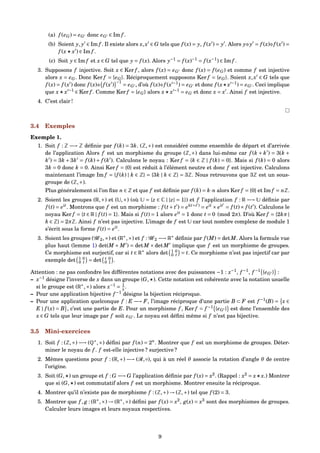 (a) f (eG) = eG donc eG ∈ Im f .
(b) Soient y, y ∈ Im f . Il existe alors x,x ∈ G tels que f (x) = y, f (x ) = y . Alors y y = f (x) f (x ) =
f (x x ) ∈ Im f .
(c) Soit y ∈ Im f et x ∈ G tel que y = f (x). Alors y−1
= f (x)−1
= f (x−1
) ∈ Im f .
3. Supposons f injective. Soit x ∈ Ker f , alors f (x) = eG donc f (x) = f (eG) et comme f est injective
alors x = eG. Donc Ker f = {eG}. Réciproquement supposons Ker f = {eG}. Soient x,x ∈ G tels que
f (x) = f (x ) donc f (x) f (x )
−1
= eG , d’où f (x) f (x −1
) = eG et donc f (x x −1
) = eG . Ceci implique
que x x −1
∈ Ker f . Comme Ker f = {eG} alors x x −1
= eG et donc x = x . Ainsi f est injective.
4. C’est clair !
3.4 Exemples
Exemple 1.
1. Soit f : Z −→ Z déﬁnie par f (k) = 3k. (Z,+) est considéré comme ensemble de départ et d’arrivée
de l’application Alors f est un morphisme du groupe (Z,+) dans lui-même car f (k + k ) = 3(k +
k ) = 3k + 3k = f (k) + f (k ). Calculons le noyau : Ker f = {k ∈ Z | f (k) = 0}. Mais si f (k) = 0 alors
3k = 0 donc k = 0. Ainsi Ker f = {0} est réduit à l’élément neutre et donc f est injective. Calculons
maintenant l’image Im f = {f (k) | k ∈ Z} = {3k | k ∈ Z} = 3Z. Nous retrouvons que 3Z est un sous-
groupe de (Z,+).
Plus généralement si l’on ﬁxe n ∈ Z et que f est déﬁnie par f (k) = k·n alors Ker f = {0} et Im f = nZ.
2. Soient les groupes (R,+) et (U,×) (où U = {z ∈ C | |z| = 1}) et f l’application f : R −→ U déﬁnie par
f (t) = eit
. Montrons que f est un morphisme : f (t+ t ) = ei(t+t )
= eit
× eit
= f (t)× f (t ). Calculons le
noyau Ker f = {t ∈ R | f (t) = 1}. Mais si f (t) = 1 alors eit
= 1 donc t = 0 (mod 2π). D’où Ker f = {2kπ |
k ∈ Z} = 2πZ. Ainsi f n’est pas injective. L’image de f est U car tout nombre complexe de module 1
s’écrit sous la forme f (t) = eit
.
3. Soient les groupes (G 2,×) et (R∗
,×) et f : G 2 −→ R∗
déﬁnie par f (M) = detM. Alors la formule vue
plus haut (lemme 1) det(M × M ) = detM × detM implique que f est un morphisme de groupes.
Ce morphisme est surjectif, car si t ∈ R∗
alors det 1 0
0 t = t. Ce morphisme n’est pas injectif car par
exemple det 1 0
0 t = det t 0
0 1 .
Attention : ne pas confondre les différentes notations avec des puissances −1 : x−1
, f −1
, f −1
{eG } :
– x−1
désigne l’inverse de x dans un groupe (G, ). Cette notation est cohérente avec la notation usuelle
si le groupe est (R∗
,×) alors x−1
= 1
x .
– Pour une application bijective f −1
désigne la bijection réciproque.
– Pour une application quelconque f : E −→ F, l’image réciproque d’une partie B ⊂ F est f −1
(B) = x ∈
E | f (x) = B , c’est une partie de E. Pour un morphisme f , Ker f = f −1
{eG } est donc l’ensemble des
x ∈ G tels que leur image par f soit eG . Le noyau est déﬁni même si f n’est pas bijective.
3.5 Mini-exercices
1. Soit f : (Z,+) −→ (Q∗
,×) déﬁni par f (n) = 2n
. Montrer que f est un morphisme de groupes. Déter-
miner le noyau de f . f est-elle injective ? surjective ?
2. Mêmes questions pour f : (R,+) −→ (R,◦), qui à un réel θ associe la rotation d’angle θ de centre
l’origine.
3. Soit (G, ) un groupe et f : G −→ G l’application déﬁnie par f (x) = x2
. (Rappel : x2
= x x.) Montrer
que si (G, ) est commutatif alors f est un morphisme. Montrer ensuite la réciproque.
4. Montrer qu’il n’existe pas de morphisme f : (Z,+) → (Z,+) tel que f (2) = 3.
5. Montrer que f , g : (R∗
,×) → (R∗
,×) déﬁni par f (x) = x2
, g(x) = x3
sont des morphismes de groupes.
Calculer leurs images et leurs noyaux respectives.
9
 