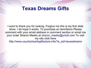 Texas Dreams Gifts
I want to thank you for looking. Forgive me this is my first slide
show. I do hope it works. To purchase an item/items Please
comment with your email address in comment section or email me
your order Sharon Meeks at sharon_meeks@ymail.com To visit
my site click here
http://www.countryheartsgiftsstore.info/?a_aid=texasdreams
 
