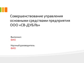 Совершенствование управления
основными средствами предприятия
ООО «СВ-ДУБЛЬ»
Выполнил:
ФИО
Научный руководитель:
ФИО
 