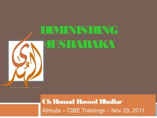 DIMINISHING
MUSHARAKA



Ch Hamad Rasool Bhullar
AlHuda – CIBE Trainings – Nov 29, 2011
 
