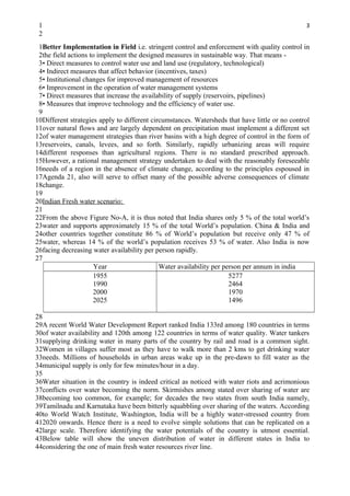 1                                                                                              3
 2
 1Better Implementation in Field i.e. stringent control and enforcement with quality control in
 2the field actions to implement the designed measures in sustainable way. That means -
 3• Direct measures to control water use and land use (regulatory, technological)
 4• Indirect measures that affect behavior (incentives, taxes)
 5• Institutional changes for improved management of resources
 6• Improvement in the operation of water management systems
 7• Direct measures that increase the availability of supply (reservoirs, pipelines)
 8• Measures that improve technology and the efficiency of water use.
 9
10Different strategies apply to different circumstances. Watersheds that have little or no control
11over natural flows and are largely dependent on precipitation must implement a different set
12of water management strategies than river basins with a high degree of control in the form of
13reservoirs, canals, levees, and so forth. Similarly, rapidly urbanizing areas will require
14different responses than agricultural regions. There is no standard prescribed approach.
15However, a rational management strategy undertaken to deal with the reasonably foreseeable
16needs of a region in the absence of climate change, according to the principles espoused in
17Agenda 21, also will serve to offset many of the possible adverse consequences of climate
18change.
19
20Indian Fresh water scenario:
21
22From the above Figure No-A, it is thus noted that India shares only 5 % of the total world’s
23water and supports approximately 15 % of the total World’s population. China & India and
24other countries together constitute 86 % of World’s population but receive only 47 % of
25water, whereas 14 % of the world’s population receives 53 % of water. Also India is now
26facing decreasing water availability per person rapidly.
27
                      Year                   Water availability per person per annum in india
                      1955                                            5277
                      1990                                            2464
                      2000                                            1970
                      2025                                            1496

28
29A recent World Water Development Report ranked India 133rd among 180 countries in terms
30of water availability and 120th among 122 countries in terms of water quality. Water tankers
31supplying drinking water in many parts of the country by rail and road is a common sight.
32Women in villages suffer most as they have to walk more than 2 kms to get drinking water
33needs. Millions of households in urban areas wake up in the pre-dawn to fill water as the
34municipal supply is only for few minutes/hour in a day.
35
36Water situation in the country is indeed critical as noticed with water riots and acrimonious
37conflicts over water becoming the norm. Skirmishes among stated over sharing of water are
38becoming too common, for example; for decades the two states from south India namely,
39Tamilnadu and Karnataka have been bitterly squabbling over sharing of the waters. According
40to World Watch Institute, Washington, India will be a highly water-stressed country from
412020 onwards. Hence there is a need to evolve simple solutions that can be replicated on a
42large scale. Therefore identifying the water potentials of the country is utmost essential.
43Below table will show the uneven distribution of water in different states in India to
44considering the one of main fresh water resources river line.
 