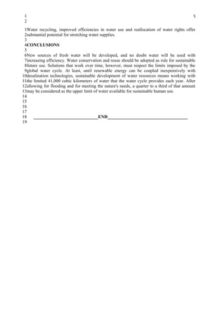 1                                                                                           5
 2
 1Water recycling, improved efficiencies in water use and reallocation of water rights offer
 2substantial potential for stretching water supplies.
 3
 4CONCLUSIONS
 5
 6New sources of fresh water will be developed, and no doubt water will be used with
 7increasing efficiency. Water conservation and reuse should be adopted as rule for sustainable
 8future use. Solutions that work over time, however, must respect the limits imposed by the
 9global water cycle. At least, until renewable energy can be coupled inexpensively with
10desalination technologies, sustainable development of water resources means working with
11the limited 41,000 cubic kilometers of water that the water cycle provides each year. After
12allowing for flooding and for meeting the nature's needs, a quarter to a third of that amount
13may be considered as the upper limit of water available for sustainable human use.
14
15
16
17
18    _____________________________END____________________________________
19
 