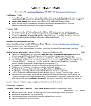 CARRIE HELMKE HANER
Greensboro, NC • carriehaner@gmail.com • 336-500-8608 •linkedin.com/in/carriehaner
Qualifications Profile
● Forward-thinkingproblem solver with background in engineering, project management, sales and training
with commitment to effective use of technology includingcomputer programmingand businessanalytics
● Instructional designer who utilizese-learningplatformsto ensure learningoutcomes
● Strong decision maker, team-oriented leader and communicator with experience in education,
manufacturing, retail, construction, and restaurant industries
Technical Skills
● Working knowledge of Windows,Macintosh, MS Office, MS Project, and various coding languages
● Experience with Google Apps for Education (GAFE), PeopleSoft HRMS, PeopleCode, AS400, RS/6000,
● Familiar with Learning Management Systems (LMS) includingCLAC, Moodle, Blackboard and Canvas
● Web design with Wordpress,Blogger, and other customizable systems.
Education Certification and Experience
Instructional Technology (Certified All Levels | Initial Educator Licensure), Post Baccalaureate Licensure
Bridgewater State University, Bridgewater, MA 2014
● Coursework: Instructional Design, Technology Leadership, Assistive Technology, Clinical Experience
Student Teacher & Technology Intern, Middleboro Public School, Middleboro, MA 2014
● Collaborated with administratorson 8-weektrain-the-trainer professional development course on
effectively usingGAFEtools: Google Classroom, Drive, web-based Google Apps, Cloud Storage
● Developed and designed Middle School curriculum for Windows Office, Google Apps, Digital Citizenship
● Utilize learning theories such asTeaching for Understandingframework(TfU); Differentiated Instruction;
Universal Design for Learning(UDL); ASSURE Model; Dick & CareyModel; and Bloom's Taxonomy;
Analysis/Design/Development/Implementation/Evaluation (ADDIE)
● Developed Technology Integration Curriculum Lessons, ElementaryLevel Science
● Collaborated on Technology Integration Lessonsfor Sixth Grade Science
● Taught Basic Technology Skillsto First Grade and Word/Excel to Middle School
● Taught Digital Citizenship, Internet Research and Citation for Middle and High School
● Created and presented Online Technology Resourcesfor English Language Learners(ELL)to parents
● Instrumental in initial preparation project to consolidate district-wide Technology Documentation and
Curriculum Guide utilizingthe MassachusettsCurriculum Frameworkand content knowledge in different
subject areaswhile usinga multitude of strategies and research to meet the needsof diverse learners.
Bachelor of Science | Industrial Engineering, KansasState University, Manhattan, KS
Professional Experience
Technical Teacher Asst & Facilitator - Virtual Public School, Greensboro College Middle College,
GreensboroNC 2016 - Present
● Manage CanvasBased LMS for 11th and 12th grade studentsin a varietyof course instruction
● Advocate for student access and accountability
● Troubleshoot technical issues for administration, staff and online students
● Manage school website communications
 