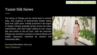 Tussar Silk Sarees
The history of Chhapa can be traced back to ancient
India, with evidence of block-printed textiles dating
back over 2,000 years. Initially practiced in the region
of Gujarat, Chhapa gradually spread across the Indian
subcontinent, with each region adding its own unique
flair and motifs to the art form. Over the centuries,
Chhapa has remained a symbol of cultural identity and
artistic expression, cherished by artisans and
enthusiasts alike. ...
For more information, visit us at
https://chhapa.in/
CALL US NOW 9909658888
 