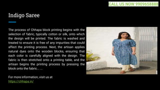 Indigo Saree
The process of Chhapa block printing begins with the
selection of fabric, typically cotton or silk, onto which
the design will be printed. The fabric is washed and
treated to ensure it is free of any impurities that could
affect the printing process. Next, the artisan applies
natural dyes onto the wooden blocks, ensuring that
each color is carefully aligned with the design. The
fabric is then stretched onto a printing table, and the
artisan begins the printing process by pressing the
block onto the fabric... ...
For more information, visit us at
https://chhapa.in/
CALL US NOW 9909658888
 