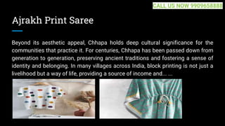 Ajrakh Print Saree
Beyond its aesthetic appeal, Chhapa holds deep cultural significance for the
communities that practice it. For centuries, Chhapa has been passed down from
generation to generation, preserving ancient traditions and fostering a sense of
identity and belonging. In many villages across India, block printing is not just a
livelihood but a way of life, providing a source of income and... ...
CALL US NOW 9909658888
 