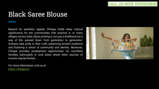 Black Saree Blouse
Beyond its aesthetic appeal, Chhapa holds deep cultural
significance for the communities that practice it. In many
villages across India, block printing is not just a livelihood but a
way of life, passed down from generation to generation.
Artisans take pride in their craft, preserving ancient traditions
and fostering a sense of community and identity. Moreover,
Chhapa provides employment opportunities for countless
families, particularly in rural areas where other sources of
income may be limited. ...
For more information, visit us at
https://chhapa.in/
CALL US NOW 9909658888
 